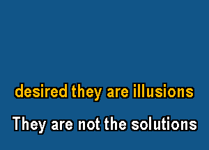 desired they are illusions

They are not the solutions