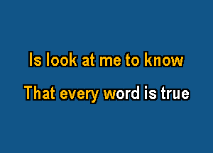 ls look at me to know

That every word is true