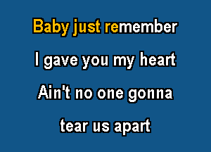 Baby just remember

I gave you my heart
Ain't no one gonna

tear us apart