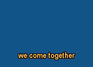we come together