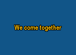 We come together