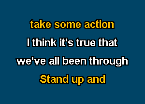 take some action
I think it's true that

we've all been through

Stand up and