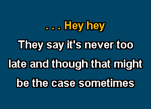 . . . Hey hey
They say it's never too
late and though that might

be the case sometimes