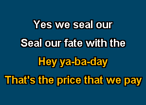 Yes we seal our
Seal our fate with the

Hey ya-ba-day

That's the price that we pay