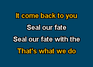 It come back to you

Seal our fate
Seal our fate with the

That's what we do