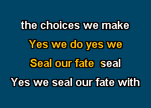the choices we make

Yes we do yes we

Seal our fate seal

Yes we seal our fate with