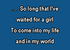 ...So long that I've

waited for a girl

To come into my life

and in my world