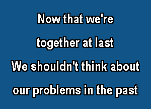 Now that we're

together at last

We shouldn't think about

our problems in the past