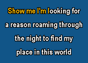 Show me I'm looking for

a reason roaming through

the night to find my

place in this world