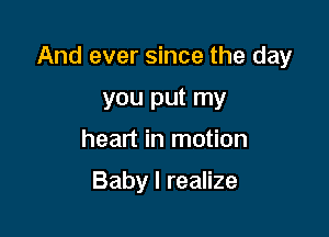 And ever since the day

you put my
heart in motion

Baby I realize