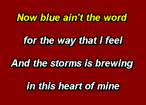 Now blue ain't the word

for the way that I feel

And the storms is brewing

in this heart of mine