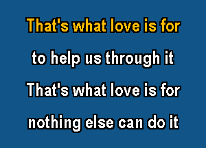 That's what love is for

to help us through it

That's what love is for

nothing else can do it