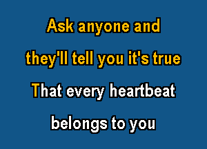 Ask anyone and
they'll tell you it's true
That every heartbeat

belongs to you