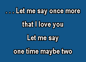 . . . Let me say once more
that I love you

Let me say

one time maybe two
