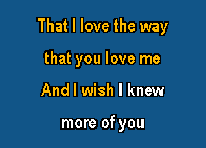 That I love the way

that you love me
And I wish I knew

more of you