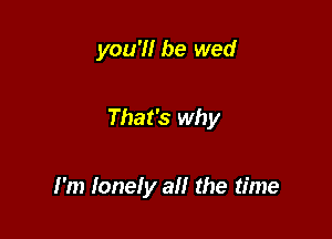 you'll be wed

That's why

I'm lonely a the time