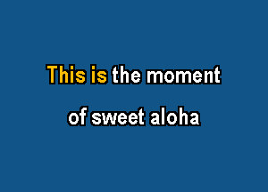 This is the moment

of sweet aloha