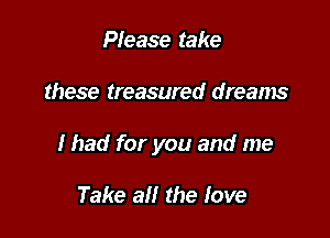 Please take

these treasured dreams

I had for you and me

Take all the love