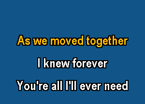 As we moved together

I knew forever

You're all I'll ever need