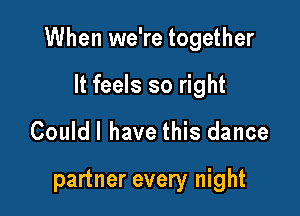 When we're together

It feels so right
Couldl have this dance

partner every night