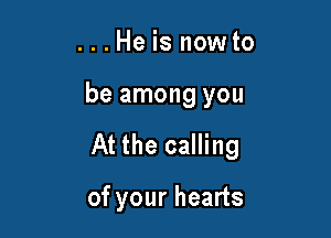 ...Heisnowto

be among you

At the calling

of your hearts