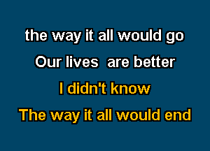 the way it all would go

Our lives are better
I didn't know

The way it all would end