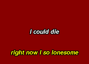 I could die

right now I so lonesome