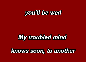 you'!! be wed

My troubled mind

knows soon, to another