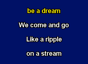 be a dream

We come and go

Like a ripple

on a stream