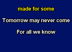 made for some

Tomorrow may never come

For all we know