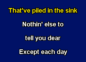 That've piled in the sink
Nothin' else to

tell you dear

Except each day