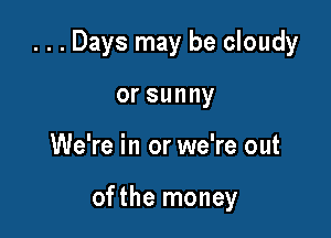 ...Days may be cloudy

orsunny
We're in or we're out

ofthe money