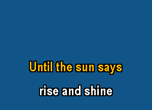 Until the sun says

rise and shine