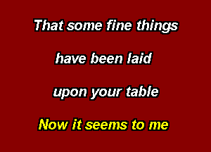 That some fine things

have been laid
upon your table

Now it seems to me