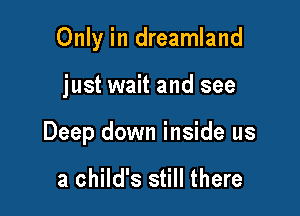 Only in dreamland

just wait and see

Deep down inside us

a child's still there