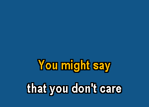 You might say

that you don't care