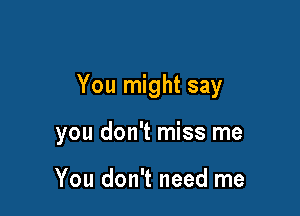 You might say

you don't miss me

You don't need me