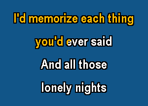 I'd memorize each thing

you'd ever said

And all those

lonely nights