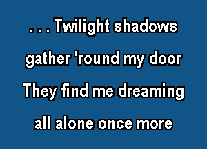 ...Twilight shadows

gather 'round my door

They fmd me dreaming

all alone once more