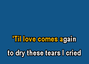 'Til love comes again

to dry these tears I cried