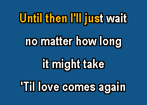 Until then I'll just wait
no matter how long

it might take

'Til love comes again