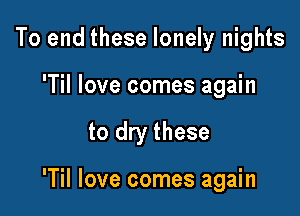 To end these lonely nights

'Til love comes again

to dry these

'Til love comes again