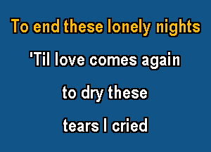 To end these lonely nights

'Til love comes again
to dry these

tears I cried