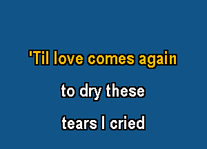 'Til love comes again

to dry these

tears I cried