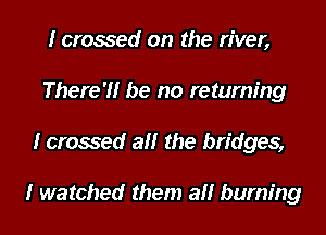 I crossed on the river,
There?! be no returning
I crossed all the bridges,

I watched them all burning