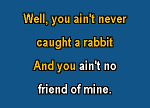 Well, you ain't never

caught a rabbit
And you ain't no

friend of mine.
