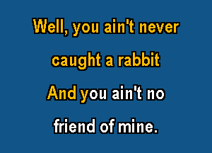 Well, you ain't never

caught a rabbit
And you ain't no

friend of mine.