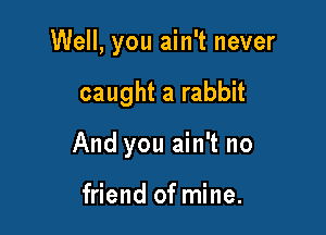 Well, you ain't never

caught a rabbit
And you ain't no

friend of mine.