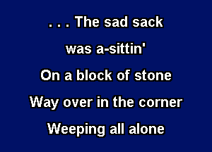 . . . The sad sack
was a-sittin'

On a block of stone

Way over in the corner

Weeping all alone