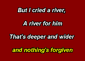 But I cried a river,
A river for him

That's deeper and wider

and nothing's forgiven
